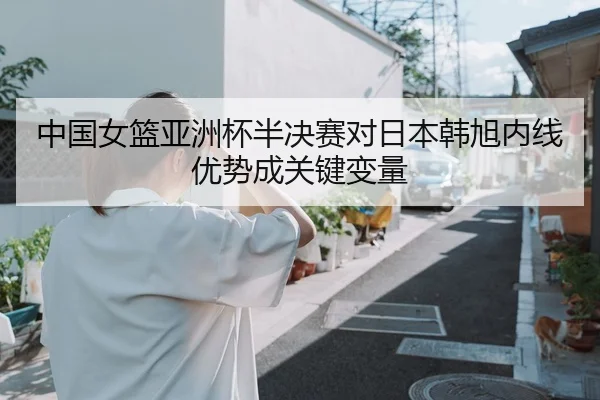 中国女篮亚洲杯半决赛对日本韩旭内线优势成关键变量