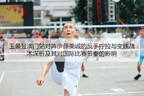 王曼昱澳门站对阵伊藤美诚的反手拧拉与变线战术深析及其对国际比赛节奏的影响