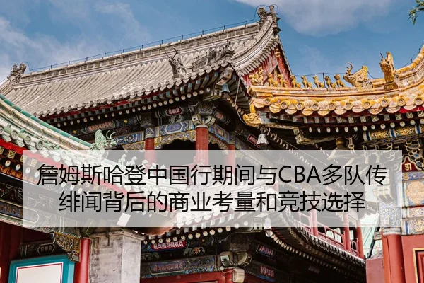 詹姆斯哈登中国行期间与CBA多队传绯闻背后的商业考量和竞技选择